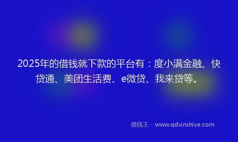 2025年的借钱就下款的平台有：度小满金融、快贷通、美团生活费、e微贷、我来贷等。