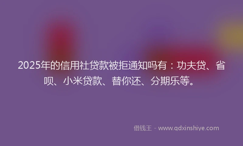 2025年的信用社贷款被拒通知吗有：功夫贷、省呗、小米贷款、替你还、分期乐等。
