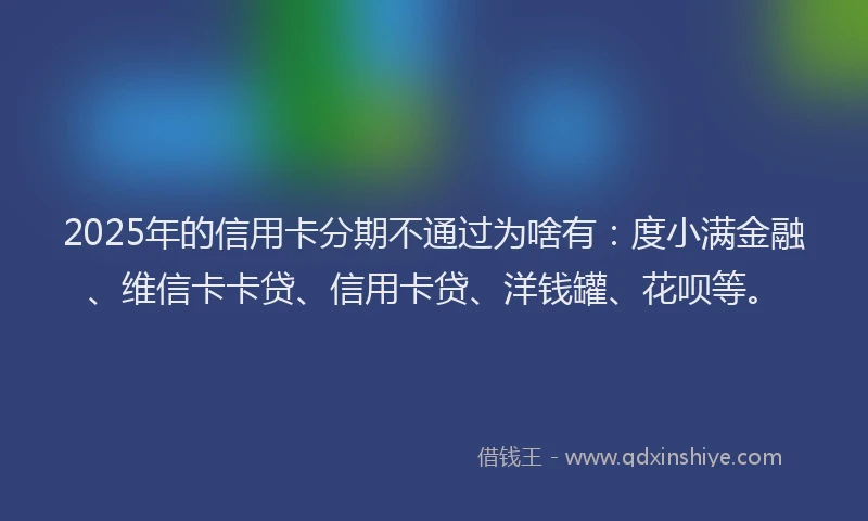 2025年的信用卡分期不通过为啥有：度小满金融、维信卡卡贷、信用卡贷、洋钱罐、花呗等。