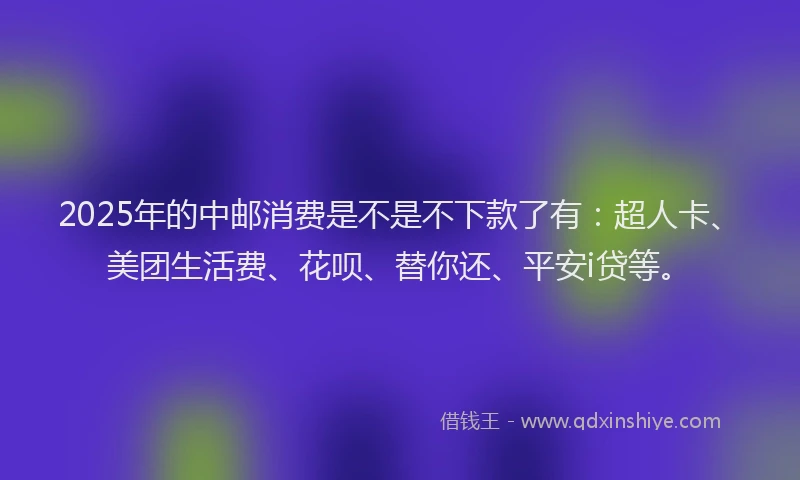 2025年的中邮消费是不是不下款了有：超人卡、美团生活费、花呗、替你还、平安i贷等。