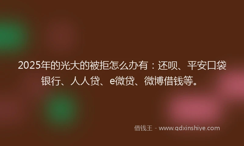 2025年的光大的被拒怎么办有：还呗、平安口袋银行、人人贷、e微贷、微博借钱等。