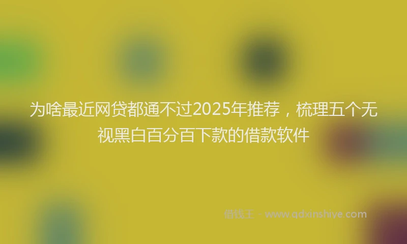 为啥最近网贷都通不过2025年推荐，梳理五个无视黑白百分百下款的借款软件