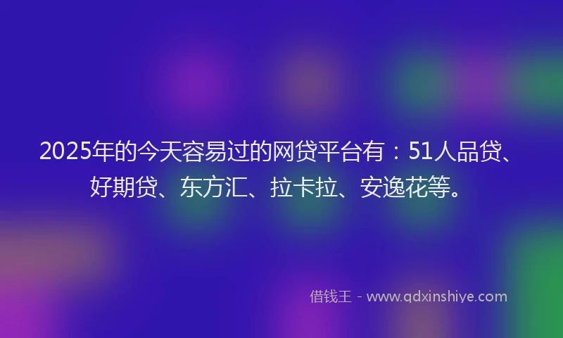 2025年的今天容易过的网贷平台有：51人品贷、好期贷、东方汇、拉卡拉、安逸花等。