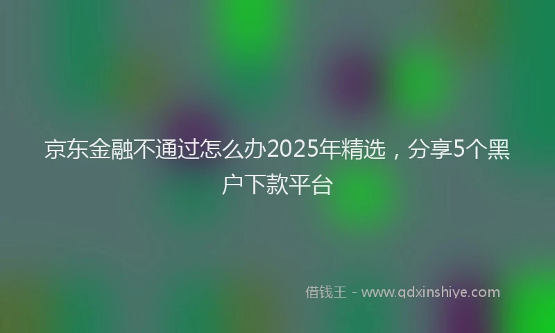 京东金融不通过怎么办2025年精选，分享5个黑户下款平台
