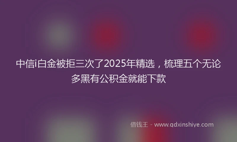 中信i白金被拒三次了2025年精选，梳理五个无论多黑有公积金就能下款