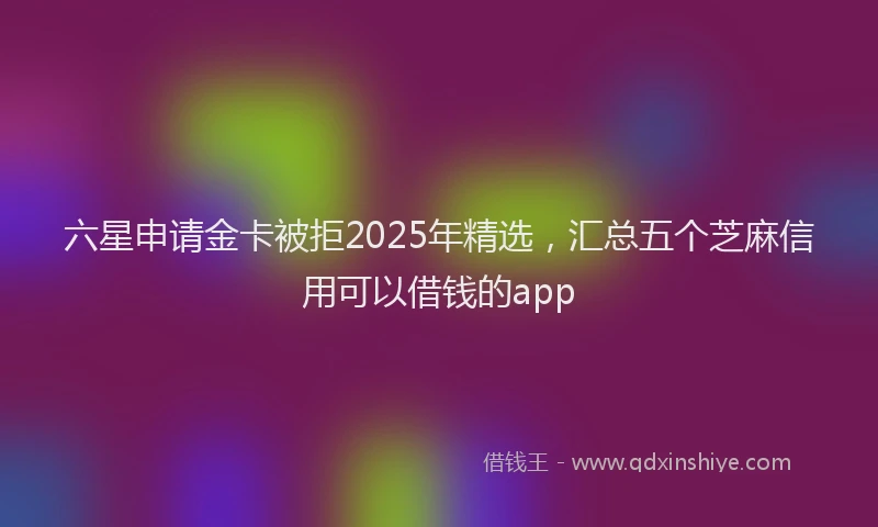 六星申请金卡被拒2025年精选，汇总五个芝麻信用可以借钱的app
