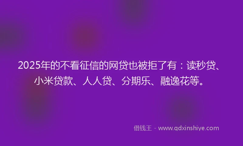 2025年的不看征信的网贷也被拒了有：读秒贷、小米贷款、人人贷、分期乐、融逸花等。