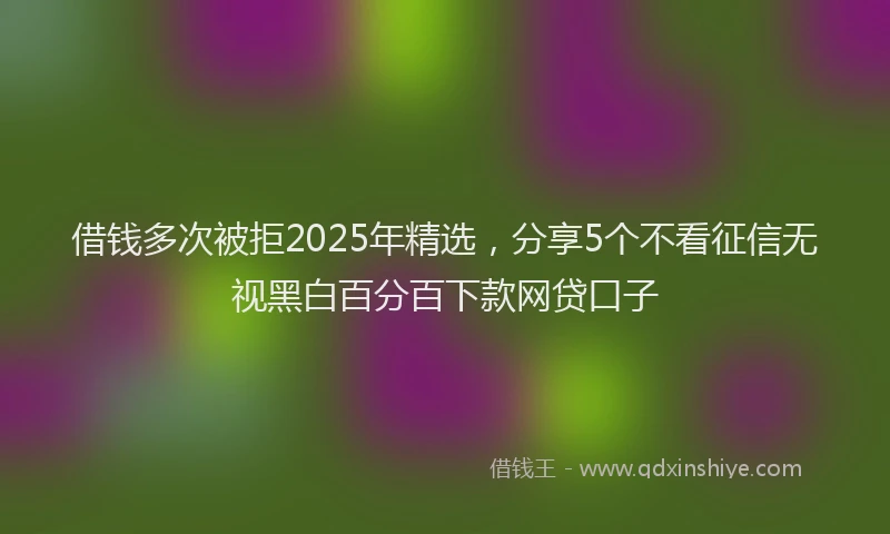 借钱多次被拒2025年精选，分享5个不看征信无视黑白百分百下款网贷口子