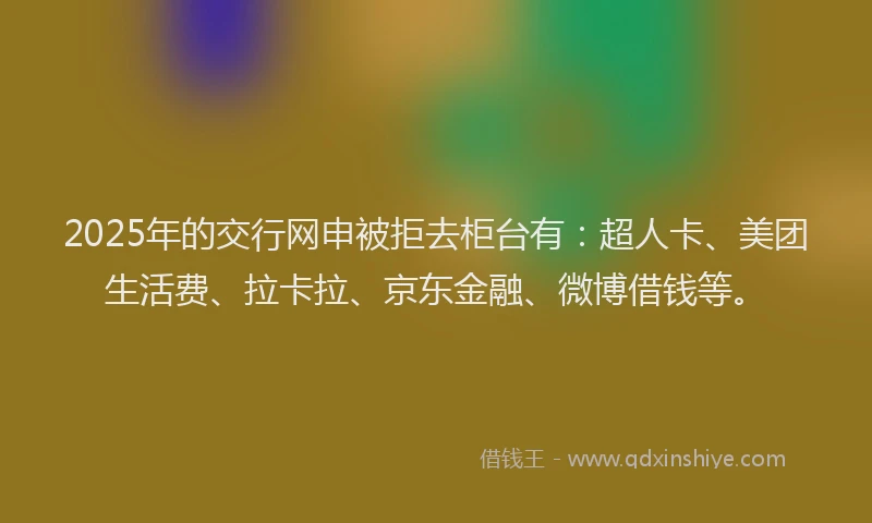 2025年的交行网申被拒去柜台有:超人卡、美团生活费、拉卡拉、京东金融、微博借钱等。