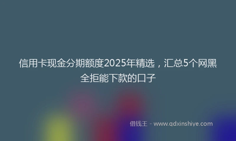信用卡现金分期额度2025年精选，汇总5个网黑全拒能下款的口子