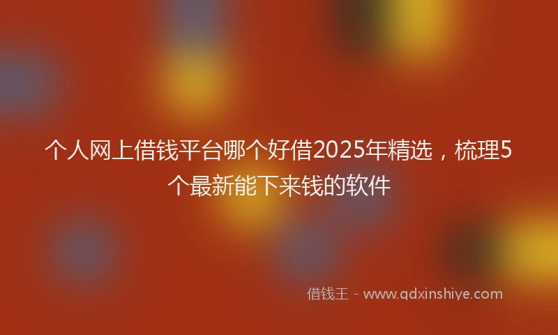 个人网上借钱平台哪个好借2025年精选，梳理5个最新能下来钱的软件