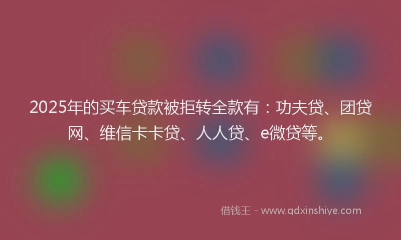 2025年的买车贷款被拒转全款有：功夫贷、团贷网、维信卡卡贷、人人贷、e微贷等。