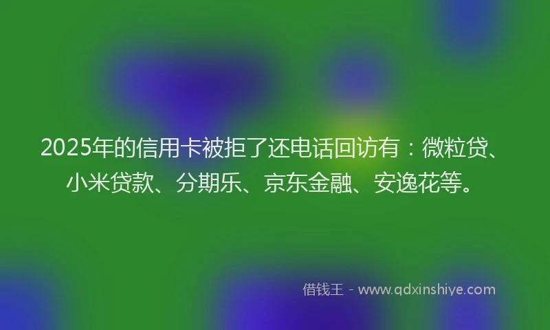 2025年的信用卡被拒了还电话回访有：微粒贷、小米贷款、分期乐、京东金融、安逸花等。