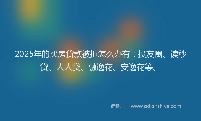 2025年的买房贷款被拒怎么办有：投友圈、读秒贷、人人贷、融逸花、安逸花等。