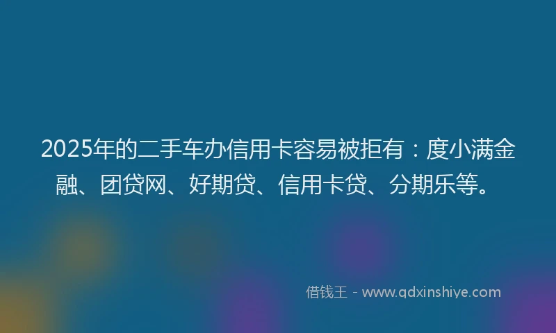 2025年的二手车办信用卡容易被拒有：度小满金融、团贷网、好期贷、信用卡贷、分期乐等。