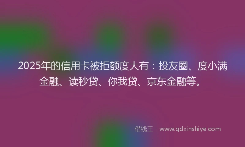 2025年的信用卡被拒额度大有：投友圈、度小满金融、读秒贷、你我贷、京东金融等。