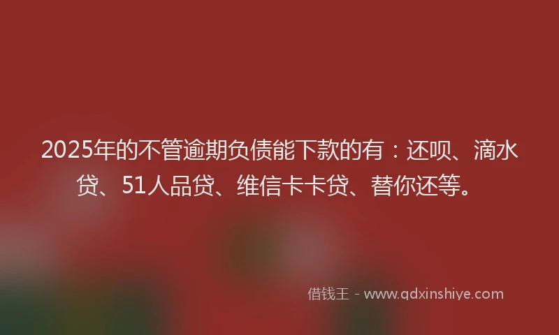 2025年的不管逾期负债能下款的有：还呗、滴水贷、51人品贷、维信卡卡贷、替你还等。