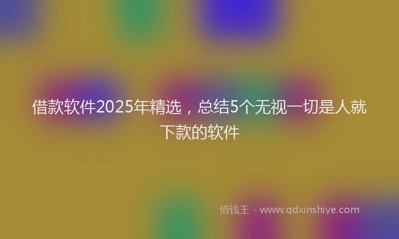 借款软件2025年精选，总结5个无视一切是人就下款的软件