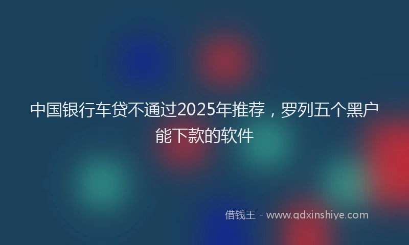 中国银行车贷不通过2025年推荐，罗列五个黑户能下款的软件