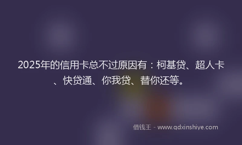 2025年的信用卡总不过原因有：柯基贷、超人卡、快贷通、你我贷、替你还等。