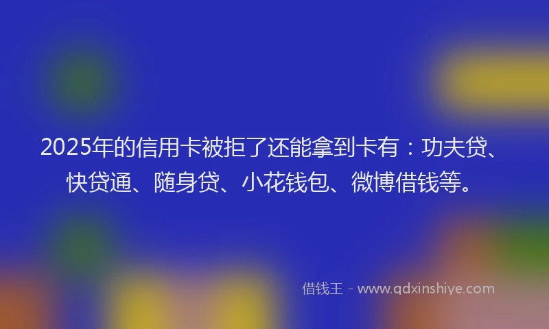 2025年的信用卡被拒了还能拿到卡有：功夫贷、快贷通、随身贷、小花钱包、微博借钱等。