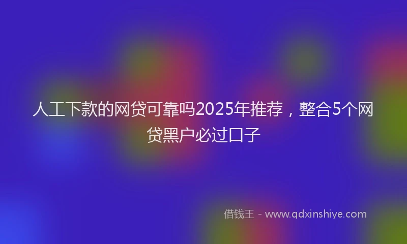 人工下款的网贷可靠吗2025年推荐，整合5个网贷黑户必过口子