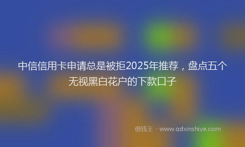 中信信用卡申请总是被拒2025年推荐，盘点五个无视黑白花户的下款口子