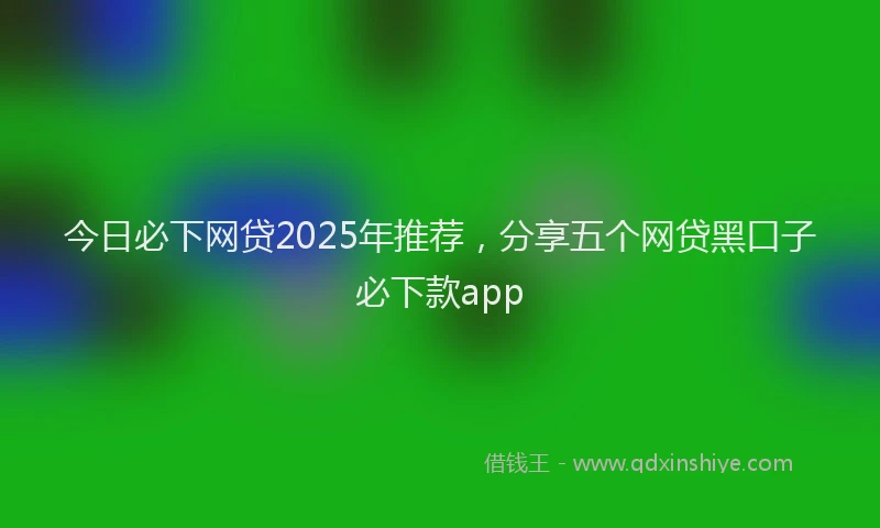 今日必下网贷2025年推荐，分享五个网贷黑口子必下款app