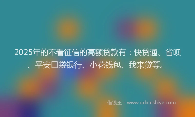 2025年的不看征信的高额贷款有：快贷通、省呗、平安口袋银行、小花钱包、我来贷等。