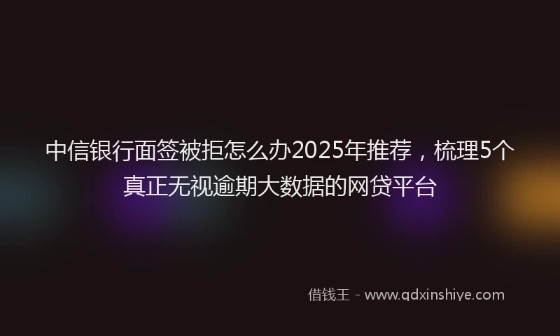 中信银行面签被拒怎么办2025年推荐，梳理5个真正无视逾期大数据的网贷平台
