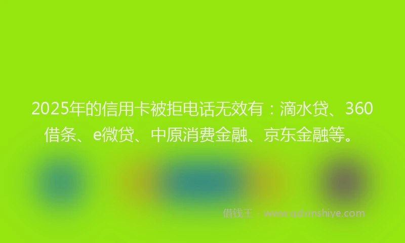 2025年的信用卡被拒电话无效有：滴水贷、360借条、e微贷、中原消费金融、京东金融等。