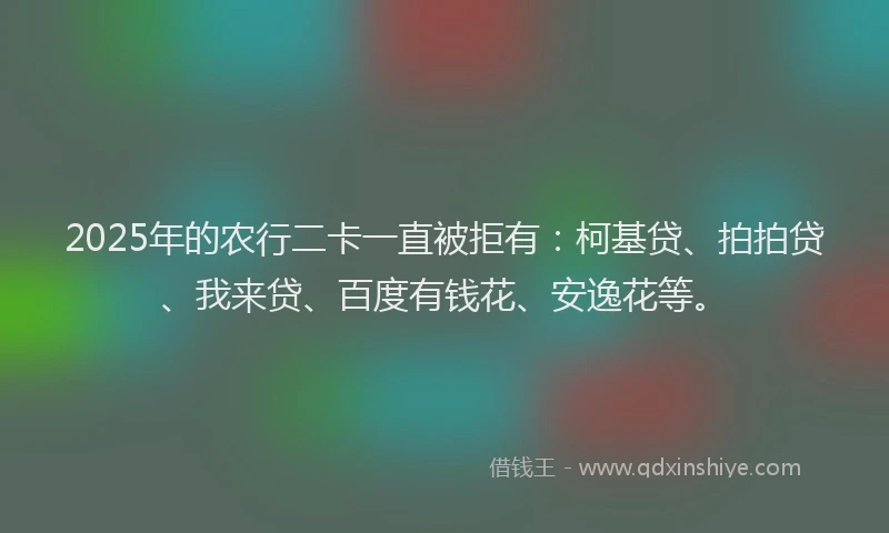 2025年的农行二卡一直被拒有：柯基贷、拍拍贷、我来贷、百度有钱花、安逸花等。