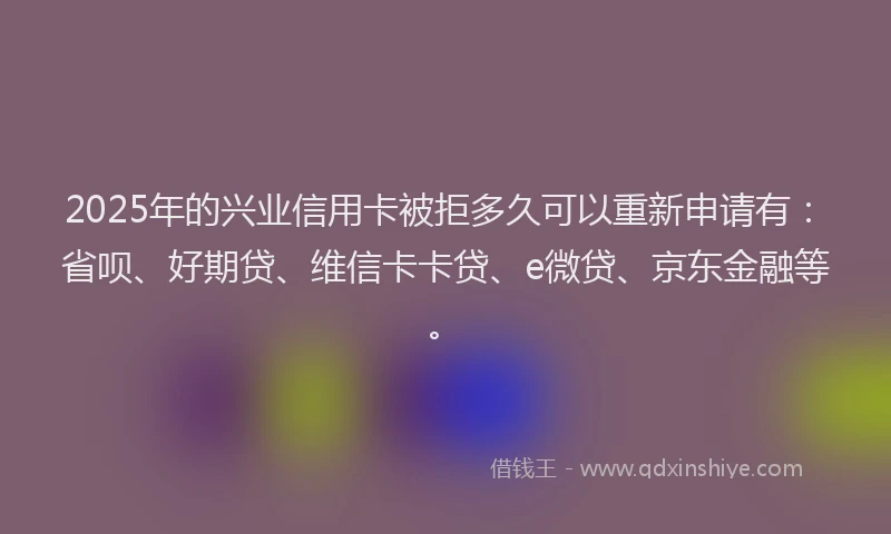 2025年的兴业信用卡被拒多久可以重新申请有：省呗、好期贷、维信卡卡贷、e微贷、京东金融等。