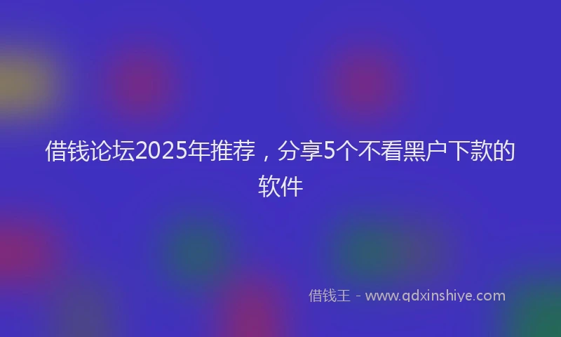 借钱论坛2025年推荐，分享5个不看黑户下款的软件