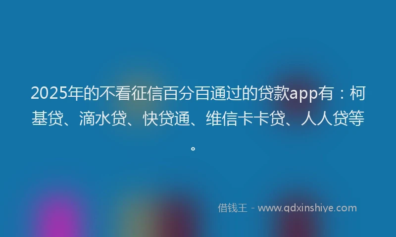2025年的不看征信百分百通过的贷款app有：柯基贷、滴水贷、快贷通、维信卡卡贷、人人贷等。
