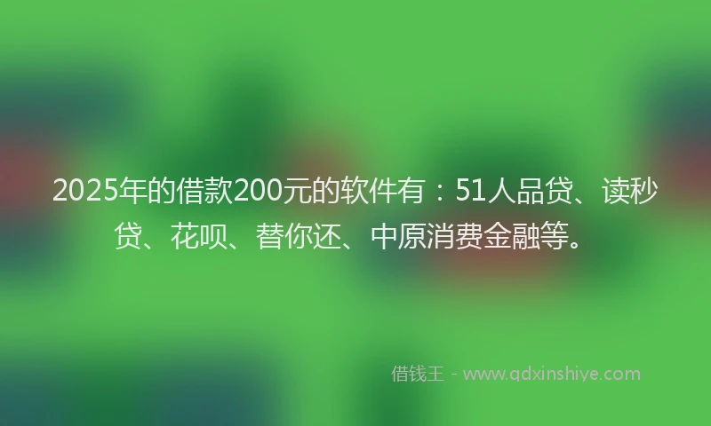 2025年的借款200元的软件有：51人品贷、读秒贷、花呗、替你还、中原消费金融等。
