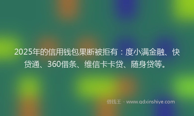 2025年的信用钱包果断被拒有：度小满金融、快贷通、360借条、维信卡卡贷、随身贷等。