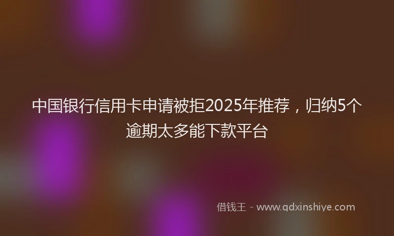 中国银行信用卡申请被拒2025年推荐，归纳5个逾期太多能下款平台