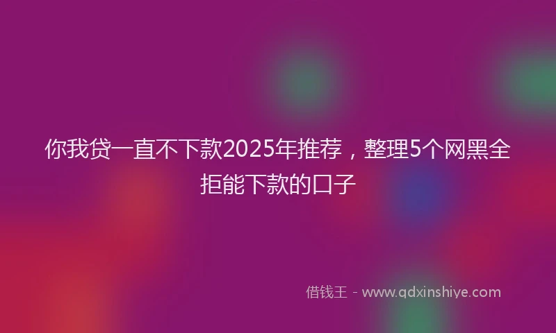你我贷一直不下款2025年推荐，整理5个网黑全拒能下款的口子