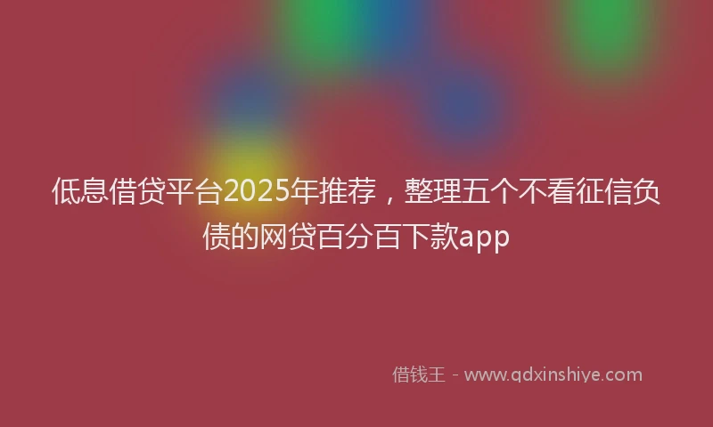 低息借贷平台2025年推荐，整理五个不看征信负债的网贷百分百下款app