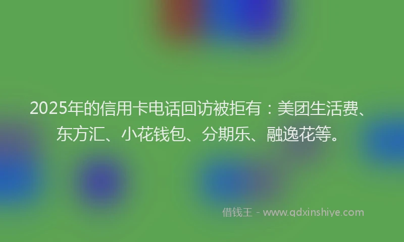 2025年的信用卡电话回访被拒有：美团生活费、东方汇、小花钱包、分期乐、融逸花等。
