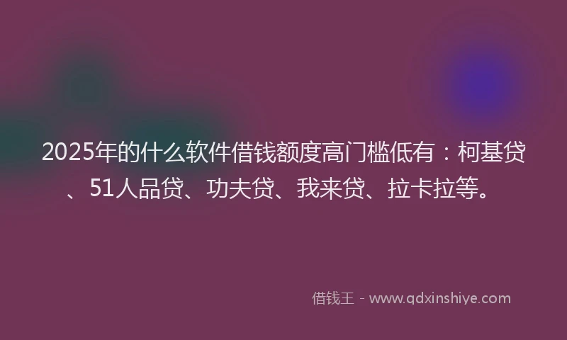 2025年的什么软件借钱额度高门槛低有：柯基贷、51人品贷、功夫贷、我来贷、拉卡拉等。