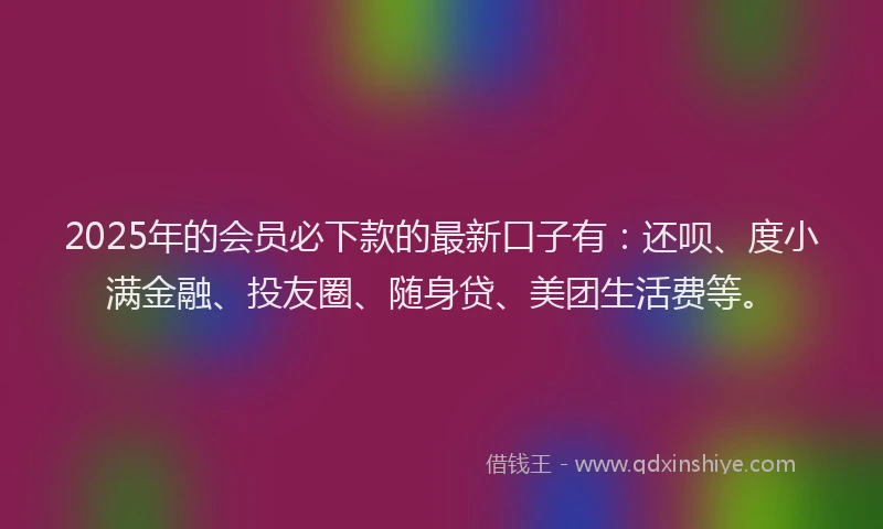 2025年的会员必下款的最新口子有：还呗、度小满金融、投友圈、随身贷、美团生活费等。