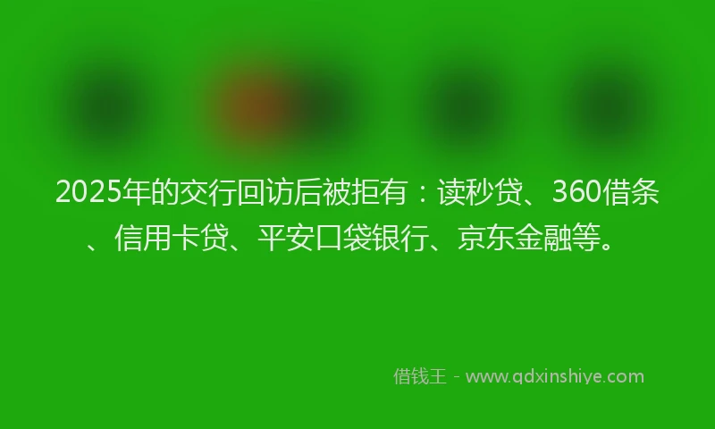2025年的交行回访后被拒有：读秒贷、360借条、信用卡贷、平安口袋银行、京东金融等。