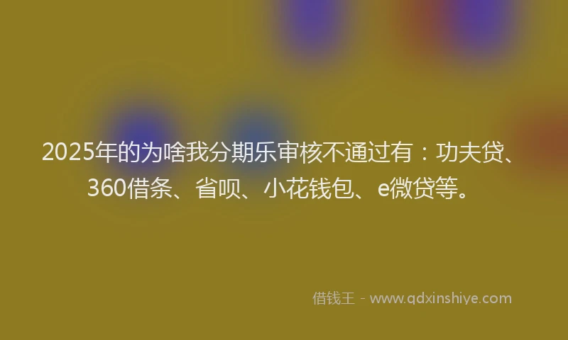 2025年的为啥我分期乐审核不通过有：功夫贷、360借条、省呗、小花钱包、e微贷等。
