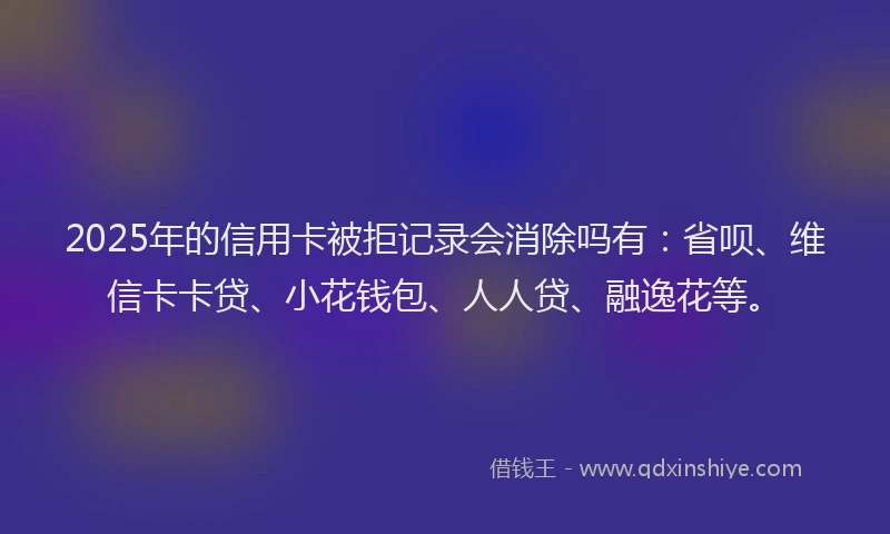2025年的信用卡被拒记录会消除吗有：省呗、维信卡卡贷、小花钱包、人人贷、融逸花等。
