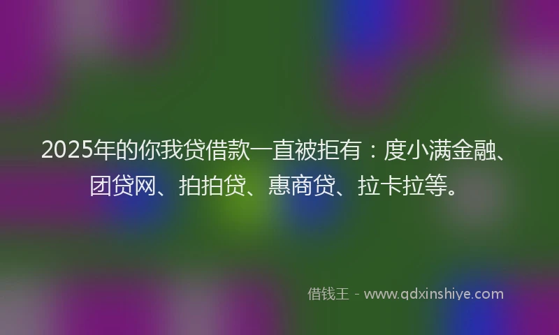 2025年的你我贷借款一直被拒有：度小满金融、团贷网、拍拍贷、惠商贷、拉卡拉等。