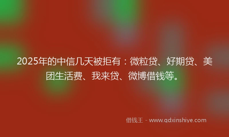2025年的中信几天被拒有：微粒贷、好期贷、美团生活费、我来贷、微博借钱等。