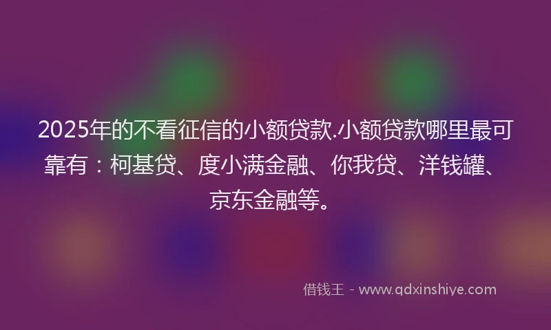 2025年的不看征信的小额贷款.小额贷款哪里最可靠有：柯基贷、度小满金融、你我贷、洋钱罐、京东金融等。