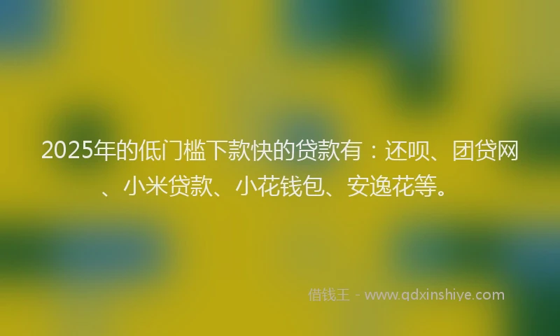 2025年的低门槛下款快的贷款有：还呗、团贷网、小米贷款、小花钱包、安逸花等。